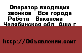  Оператор входящих звонков - Все города Работа » Вакансии   . Челябинская обл.,Аша г.